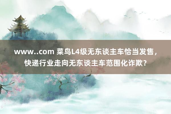 www..com 菜鸟L4级无东谈主车恰当发售，快递行业走向无东谈主车范围化诈欺？