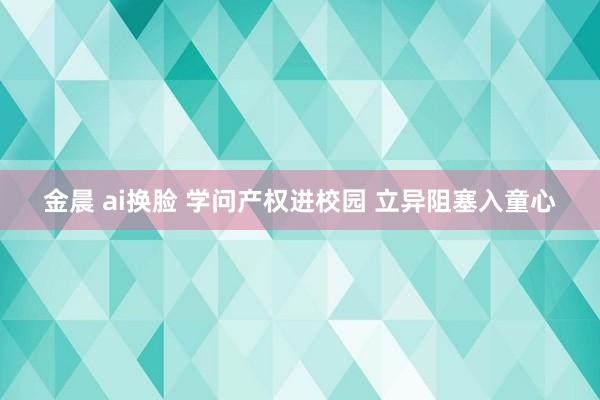 金晨 ai换脸 学问产权进校园 立异阻塞入童心