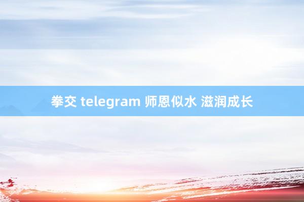 拳交 telegram 师恩似水 滋润成长