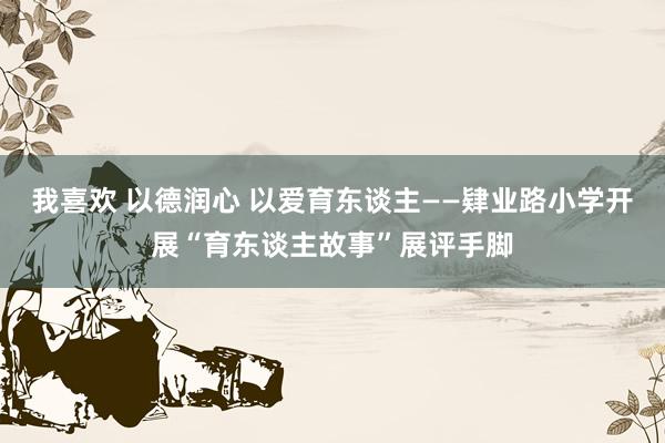 我喜欢 以德润心 以爱育东谈主——肄业路小学开展“育东谈主故事”展评手脚