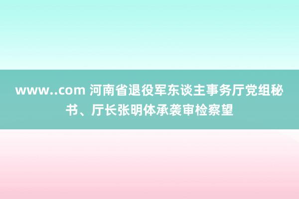 www..com 河南省退役军东谈主事务厅党组秘书、厅长张明体承袭审检察望