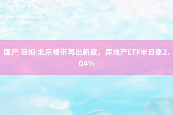 国产 自拍 北京楼市再出新政，房地产ETF半日涨2.04%