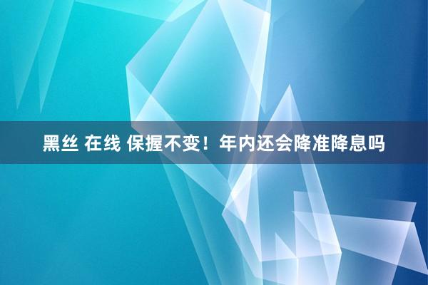 黑丝 在线 保握不变！年内还会降准降息吗