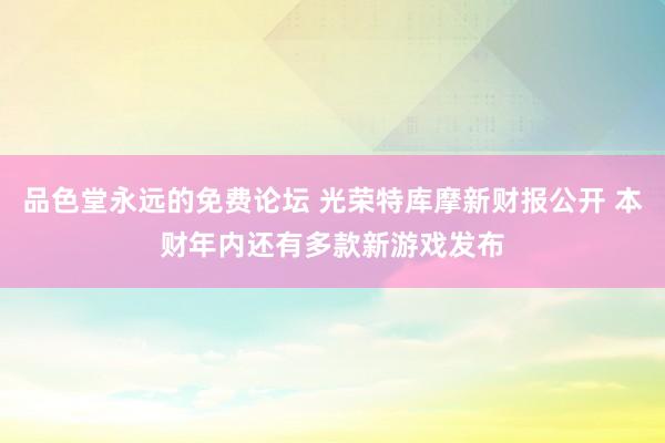 品色堂永远的免费论坛 光荣特库摩新财报公开 本财年内还有多款新游戏发布