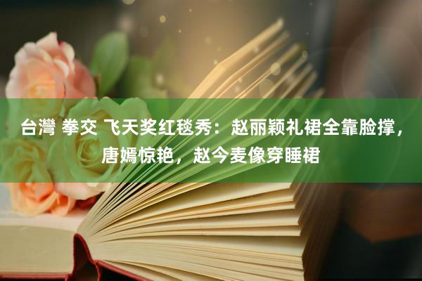 台灣 拳交 飞天奖红毯秀：赵丽颖礼裙全靠脸撑，唐嫣惊艳，赵今麦像穿睡裙