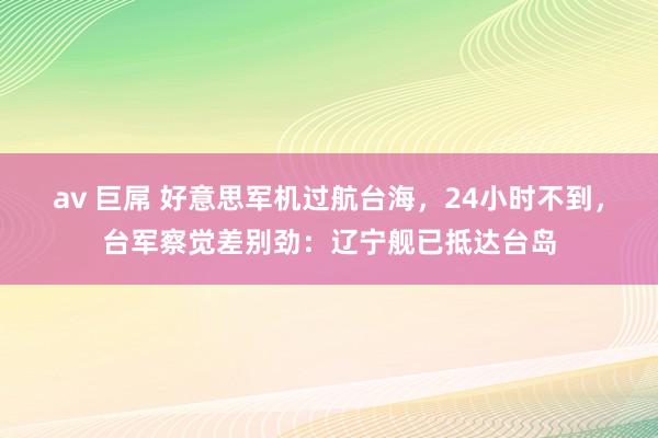 av 巨屌 好意思军机过航台海，24小时不到，台军察觉差别劲：辽宁舰已抵达台岛