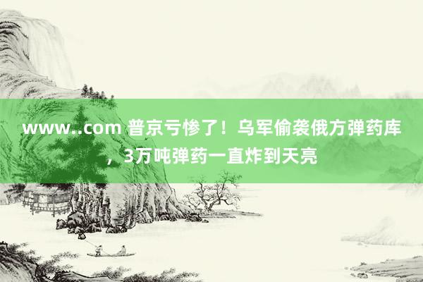 www..com 普京亏惨了！乌军偷袭俄方弹药库，3万吨弹药一直炸到天亮