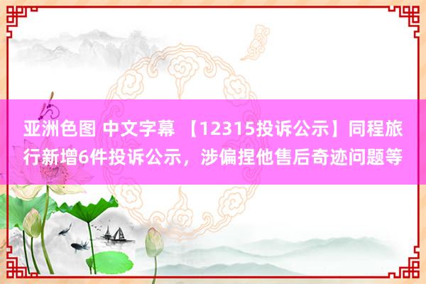 亚洲色图 中文字幕 【12315投诉公示】同程旅行新增6件投诉公示，涉偏捏他售后奇迹问题等