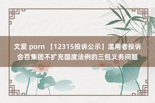 文爱 porn 【12315投诉公示】滥用者投诉合百集团不扩充国度法例的三包义务问题