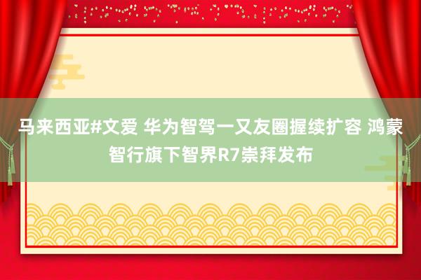 马来西亚#文爱 华为智驾一又友圈握续扩容 鸿蒙智行旗下智界R7崇拜发布