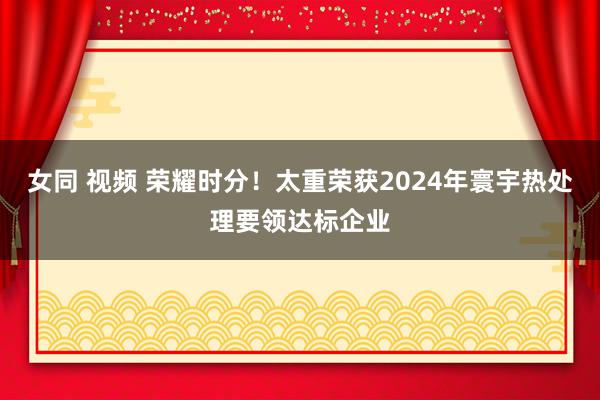 女同 视频 荣耀时分！太重荣获2024年寰宇热处理要领达标企业