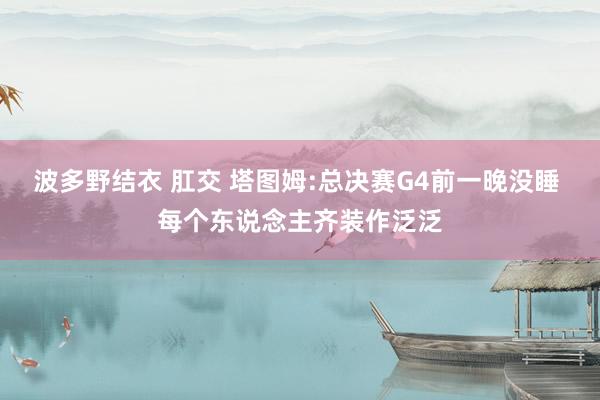 波多野结衣 肛交 塔图姆:总决赛G4前一晚没睡 每个东说念主齐装作泛泛