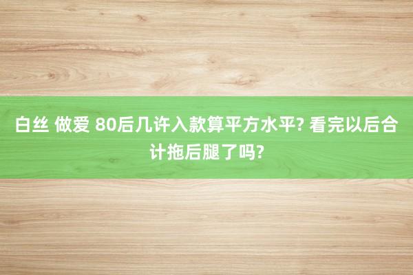 白丝 做爱 80后几许入款算平方水平? 看完以后合计拖后腿了吗?