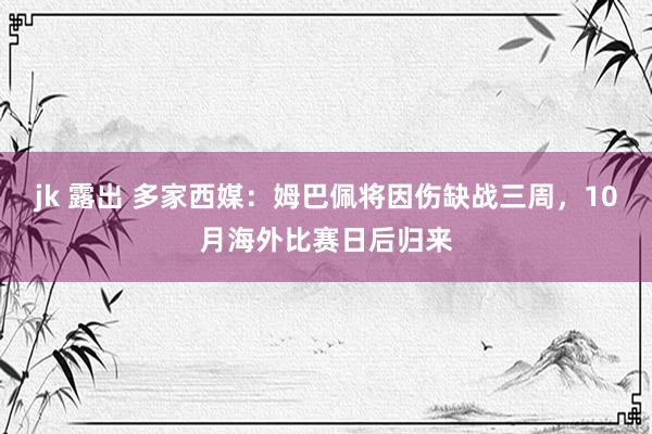 jk 露出 多家西媒：姆巴佩将因伤缺战三周，10月海外比赛日后归来