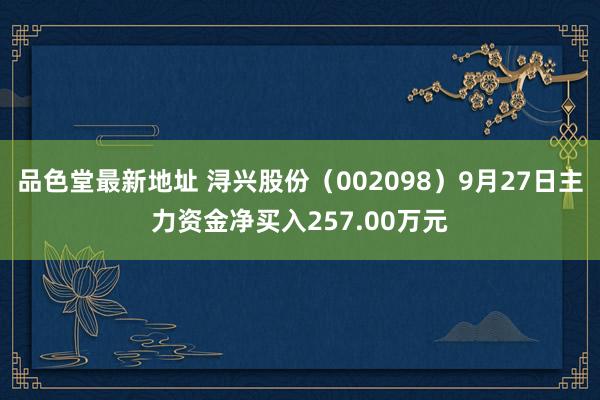 品色堂最新地址 浔兴股份（002098）9月27日主力资金净买入257.00万元