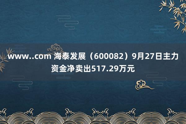 www..com 海泰发展（600082）9月27日主力资金净卖出517.29万元