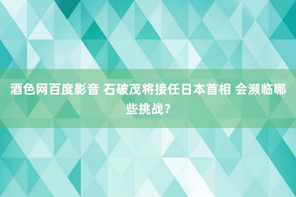 酒色网百度影音 石破茂将接任日本首相 会濒临哪些挑战？