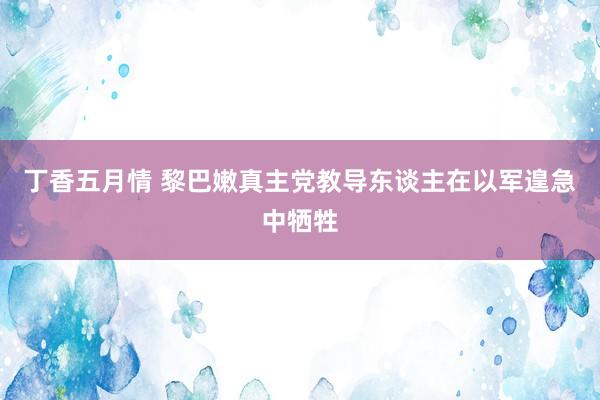 丁香五月情 黎巴嫩真主党教导东谈主在以军遑急中牺牲