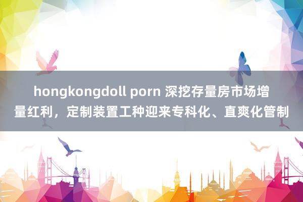 hongkongdoll porn 深挖存量房市场增量红利，定制装置工种迎来专科化、直爽化管制