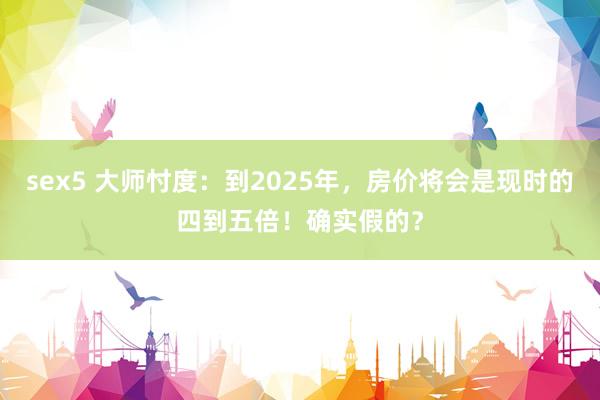 sex5 大师忖度：到2025年，房价将会是现时的四到五倍！确实假的？