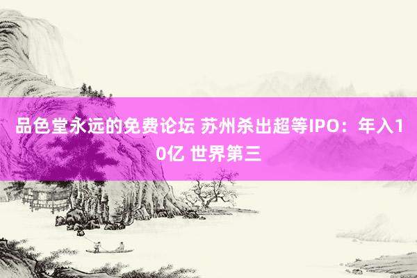 品色堂永远的免费论坛 苏州杀出超等IPO：年入10亿 世界第三