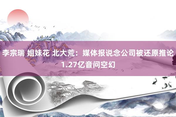 李宗瑞 姐妹花 北大荒：媒体报说念公司被还原推论1.27亿音问空幻