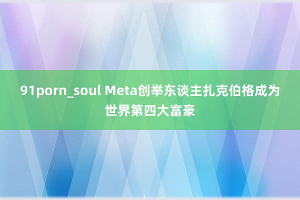 91porn_soul Meta创举东谈主扎克伯格成为世界第四大富豪