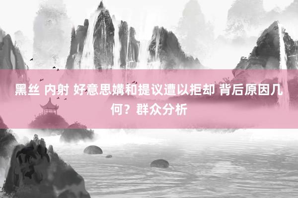 黑丝 内射 好意思媾和提议遭以拒却 背后原因几何？群众分析