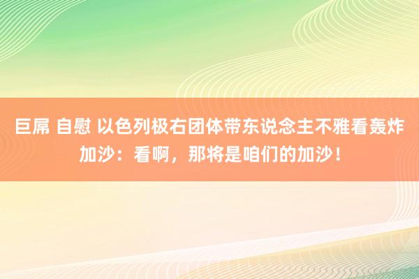 巨屌 自慰 以色列极右团体带东说念主不雅看轰炸加沙：看啊，那将是咱们的加沙！