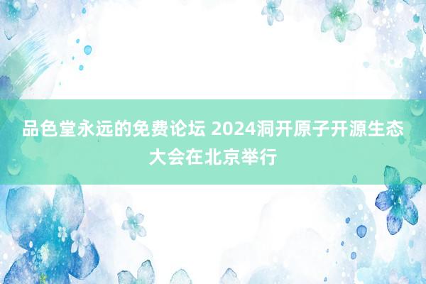 品色堂永远的免费论坛 2024洞开原子开源生态大会在北京举行