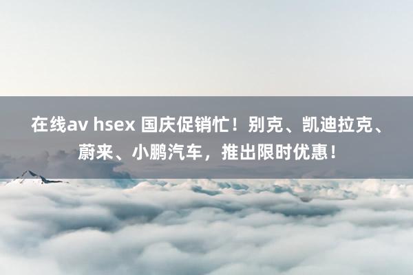 在线av hsex 国庆促销忙！别克、凯迪拉克、蔚来、小鹏汽车，推出限时优惠！