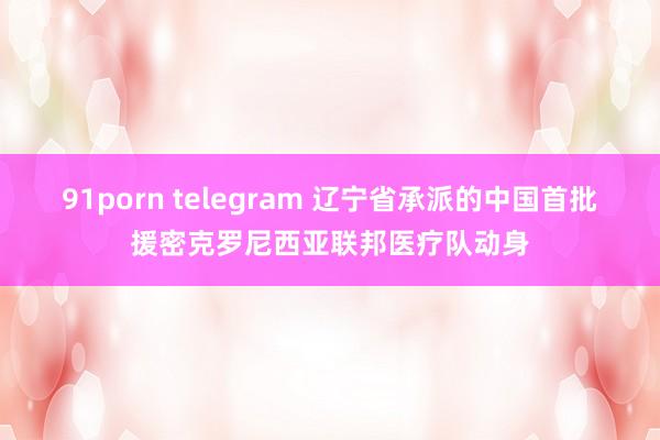 91porn telegram 辽宁省承派的中国首批援密克罗尼西亚联邦医疗队动身