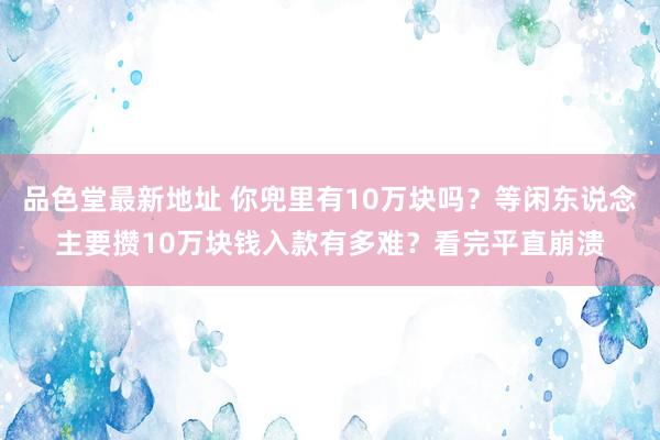 品色堂最新地址 你兜里有10万块吗？等闲东说念主要攒10万块钱入款有多难？看完平直崩溃