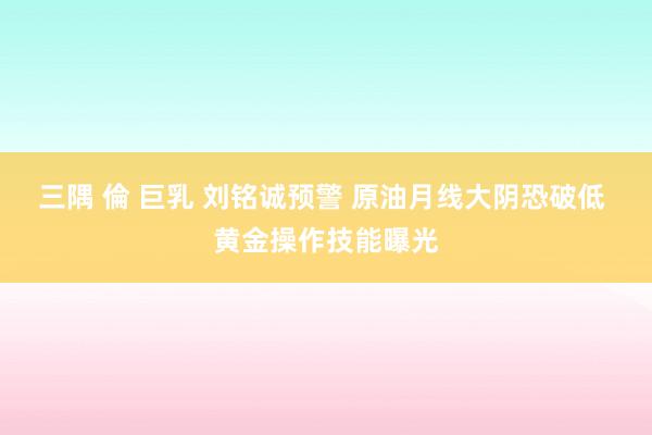 三隅 倫 巨乳 刘铭诚预警 原油月线大阴恐破低 黄金操作技能曝光