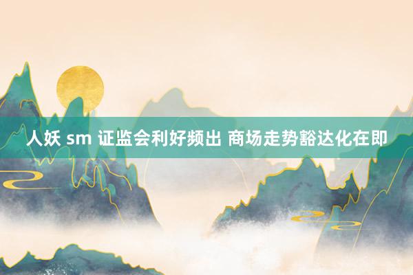 人妖 sm 证监会利好频出 商场走势豁达化在即