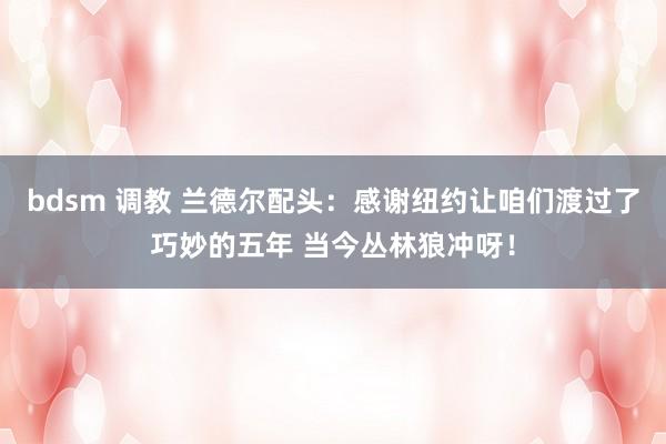 bdsm 调教 兰德尔配头：感谢纽约让咱们渡过了巧妙的五年 当今丛林狼冲呀！