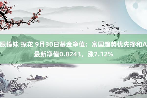 眼镜妹 探花 9月30日基金净值：富国趋势优先搀和A最新净值0.8243，涨7.12%