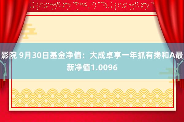 影院 9月30日基金净值：大成卓享一年抓有搀和A最新净值1.0096