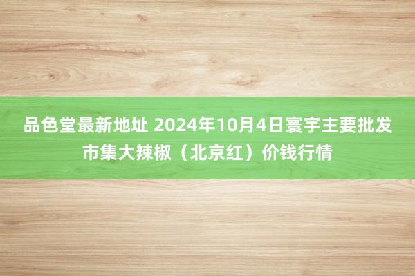 品色堂最新地址 2024年10月4日寰宇主要批发市集大辣椒（北京红）价钱行情