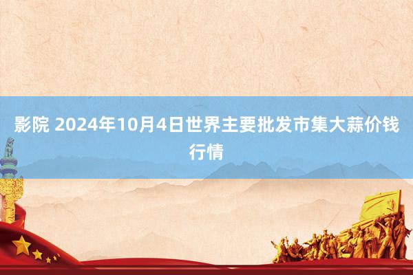 影院 2024年10月4日世界主要批发市集大蒜价钱行情