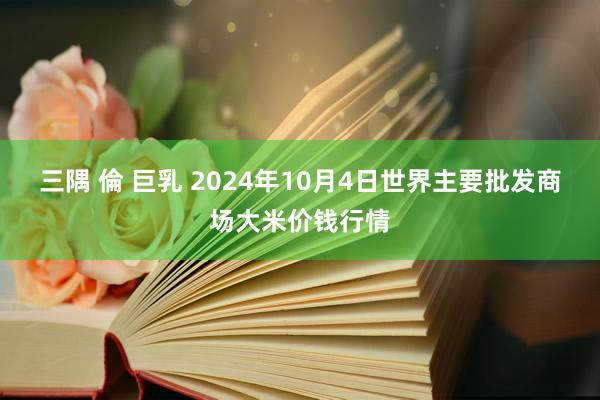 三隅 倫 巨乳 2024年10月4日世界主要批发商场大米价钱行情