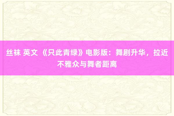 丝袜 英文 《只此青绿》电影版：舞剧升华，拉近不雅众与舞者距离