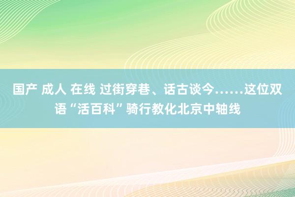 国产 成人 在线 过街穿巷、话古谈今……这位双语“活百科”骑行教化北京中轴线