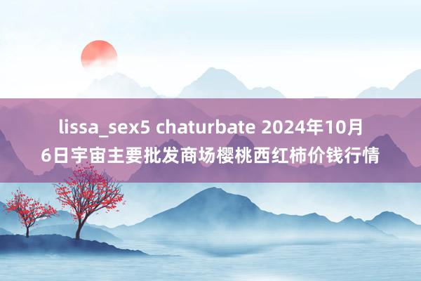 lissa_sex5 chaturbate 2024年10月6日宇宙主要批发商场樱桃西红柿价钱行情