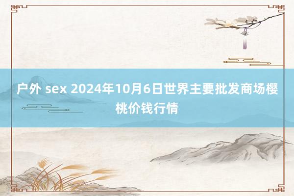 户外 sex 2024年10月6日世界主要批发商场樱桃价钱行情