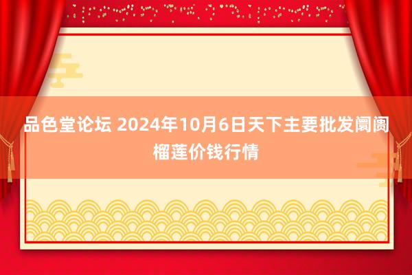 品色堂论坛 2024年10月6日天下主要批发阛阓榴莲价钱行情