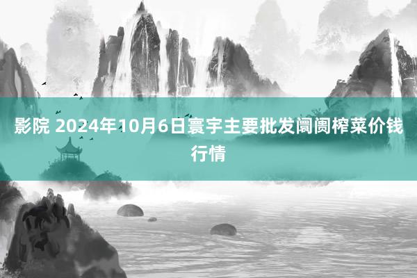 影院 2024年10月6日寰宇主要批发阛阓榨菜价钱行情