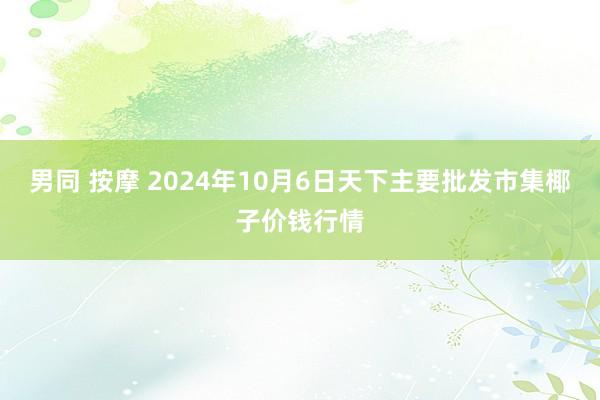 男同 按摩 2024年10月6日天下主要批发市集椰子价钱行情