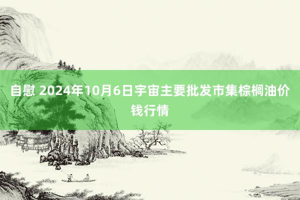 自慰 2024年10月6日宇宙主要批发市集棕榈油价钱行情