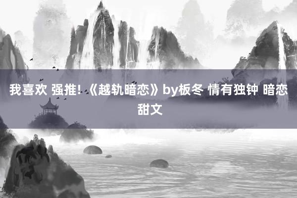 我喜欢 强推! 《越轨暗恋》by板冬 情有独钟 暗恋 甜文